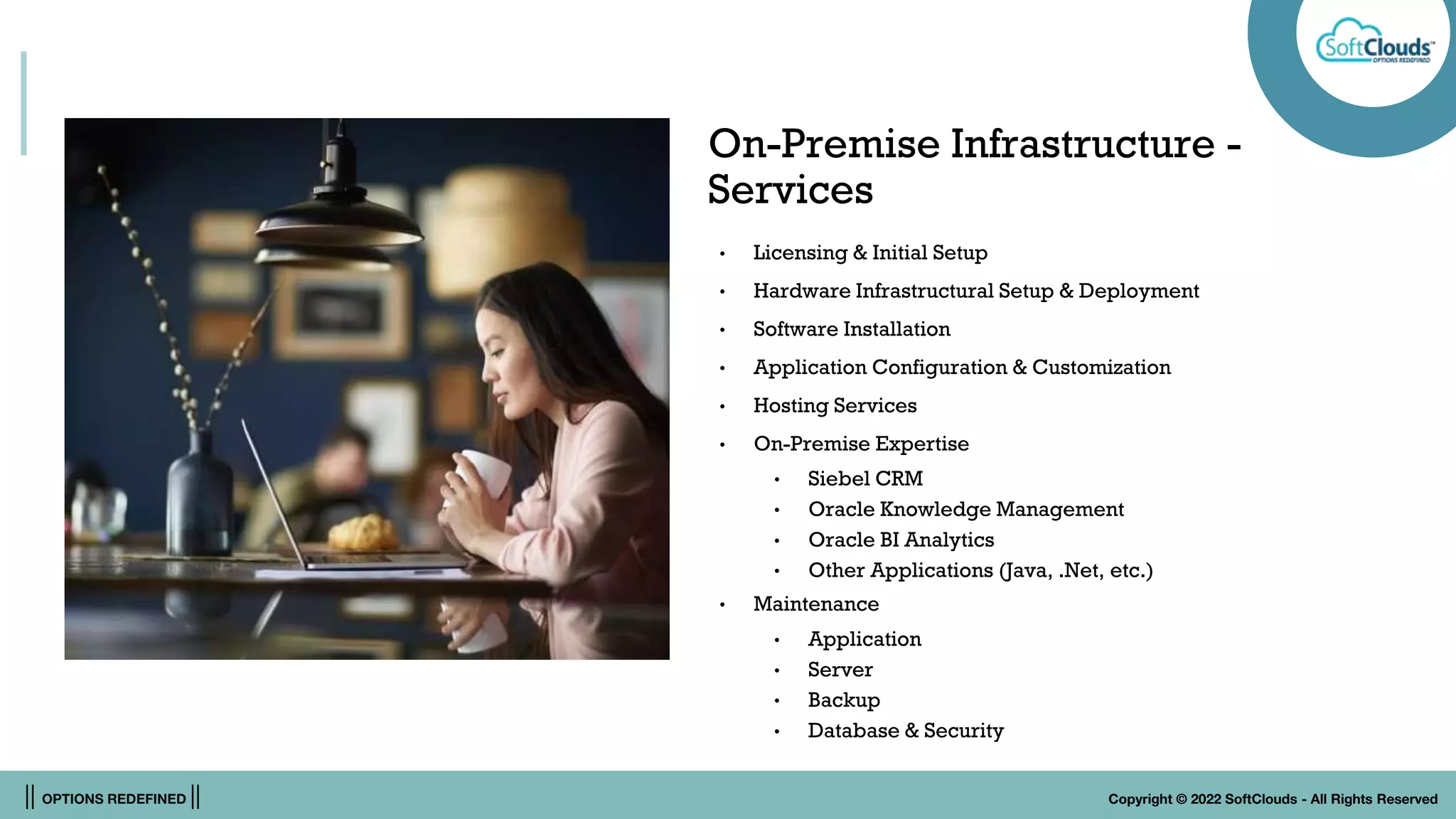 || OPTIONS REDEFINED || Copyright © 2022 SoftClouds - All Rights Reserved
On-Premise Infrastructure -
Services
• Licensing & Initial Setup
• Hardware Infrastructural Setup & Deployment
• Software Installation
• Application Configuration & Customization
• Hosting Services
• On-Premise Expertise
• Siebel CRM
• Oracle Knowledge Management
• Oracle BI Analytics
• Other Applications (Java, .Net, etc.)
• Maintenance
• Application
• Server
• Backup
• Database & Security
 