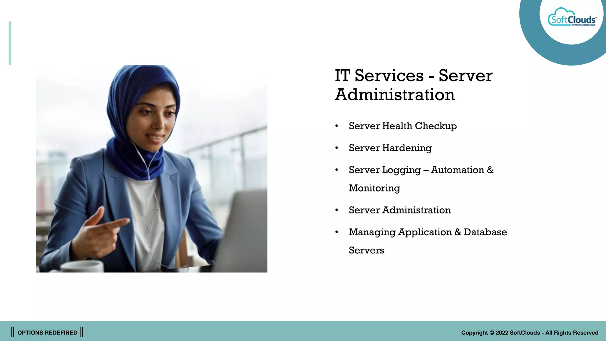 || OPTIONS REDEFINED || Copyright © 2022 SoftClouds - All Rights Reserved
IT Services - Server
Administration
• Server Health Checkup
• Server Hardening
• Server Logging – Automation &
Monitoring
• Server Administration
• Managing Application & Database
Servers
 