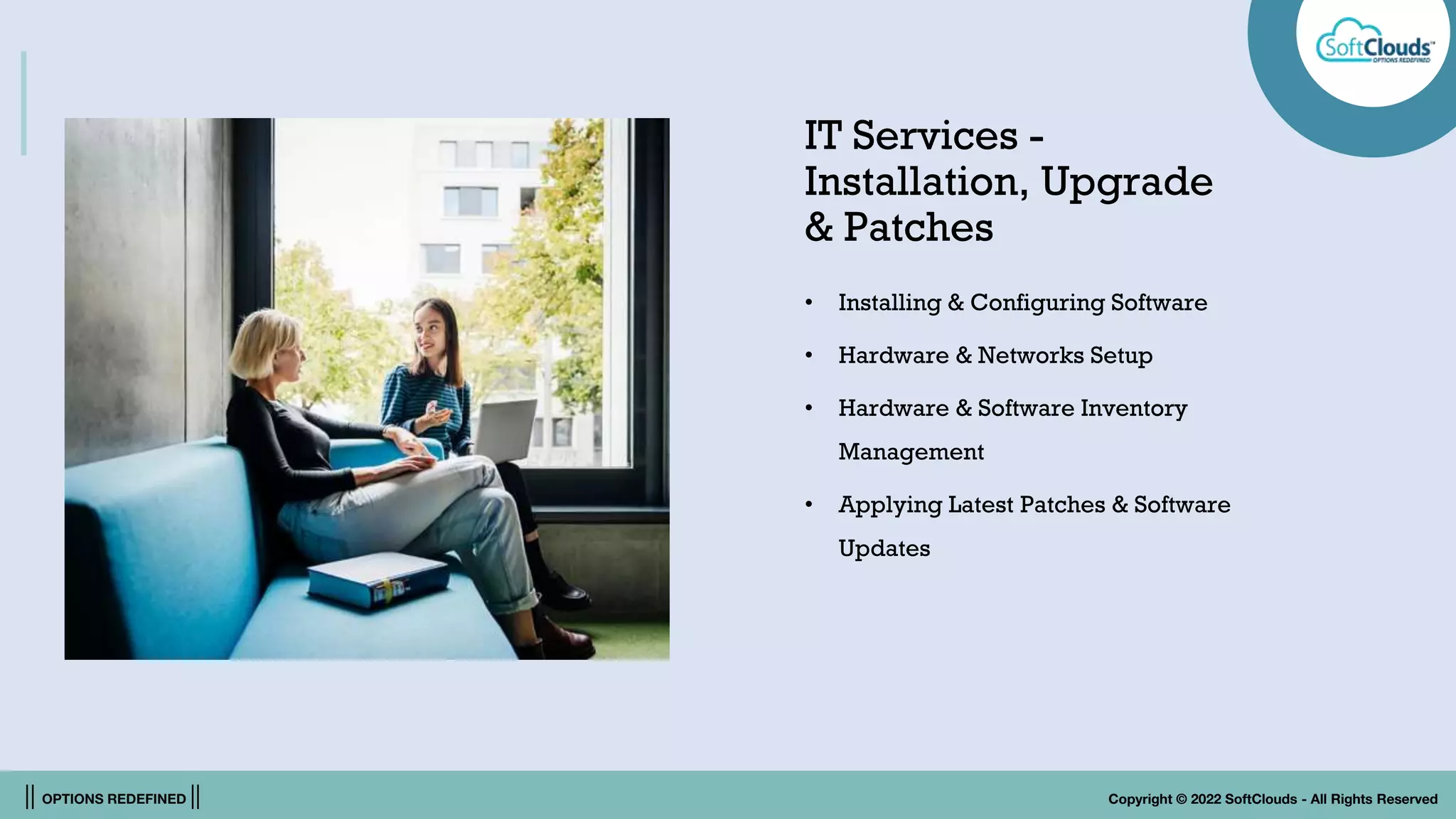 || OPTIONS REDEFINED || Copyright © 2022 SoftClouds - All Rights Reserved
IT Services -
Installation, Upgrade
& Patches
• Installing & Configuring Software
• Hardware & Networks Setup
• Hardware & Software Inventory
Management
• Applying Latest Patches & Software
Updates
 