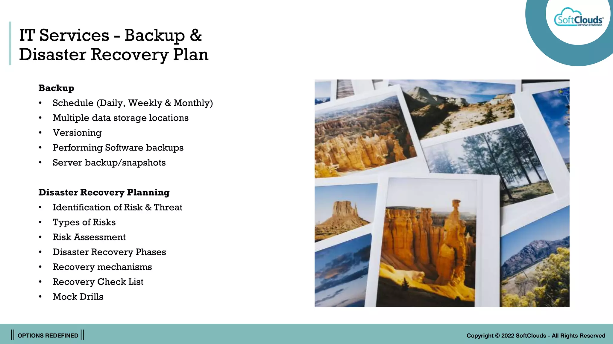 || OPTIONS REDEFINED || Copyright © 2022 SoftClouds - All Rights Reserved
IT Services - Backup &
Disaster Recovery Plan
Backup
• Schedule (Daily, Weekly & Monthly)
• Multiple data storage locations
• Versioning
• Performing Software backups
• Server backup/snapshots
Disaster Recovery Planning
• Identification of Risk & Threat
• Types of Risks
• Risk Assessment
• Disaster Recovery Phases
• Recovery mechanisms
• Recovery Check List
• Mock Drills
 