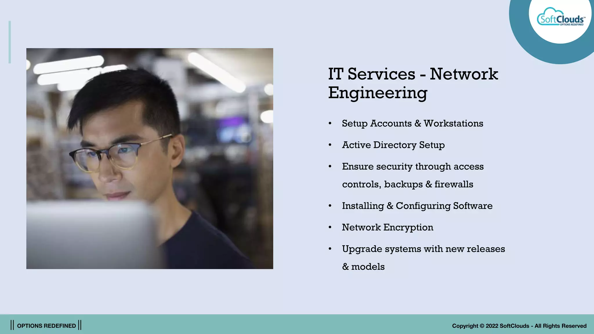 || OPTIONS REDEFINED || Copyright © 2022 SoftClouds - All Rights Reserved
IT Services - Network
Engineering
• Setup Accounts & Workstations
• Active Directory Setup
• Ensure security through access
controls, backups & firewalls
• Installing & Configuring Software
• Network Encryption
• Upgrade systems with new releases
& models
 