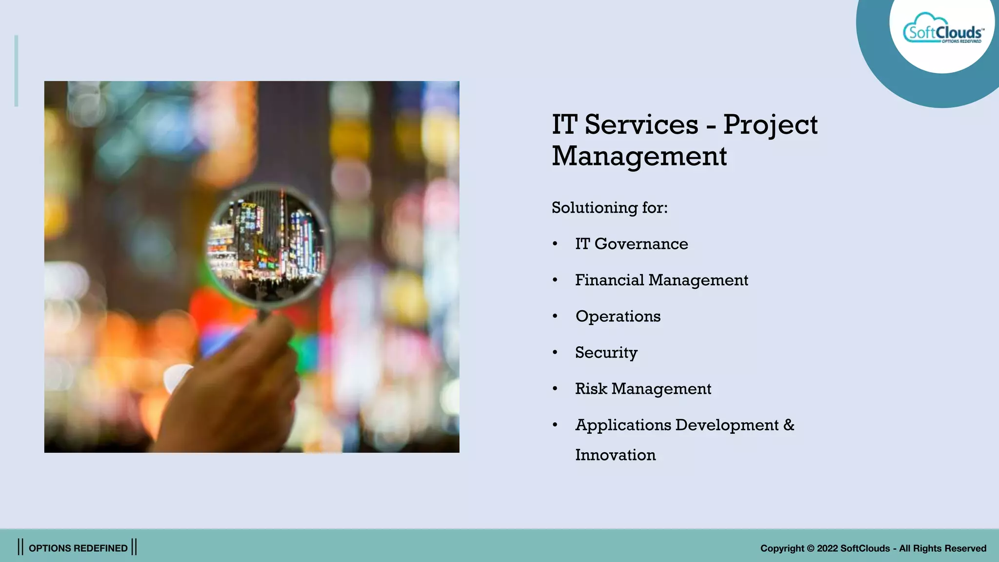 || OPTIONS REDEFINED || Copyright © 2022 SoftClouds - All Rights Reserved
IT Services - Project
Management
Solutioning for:
• IT Governance
• Financial Management
• Operations
• Security
• Risk Management
• Applications Development &
Innovation
 