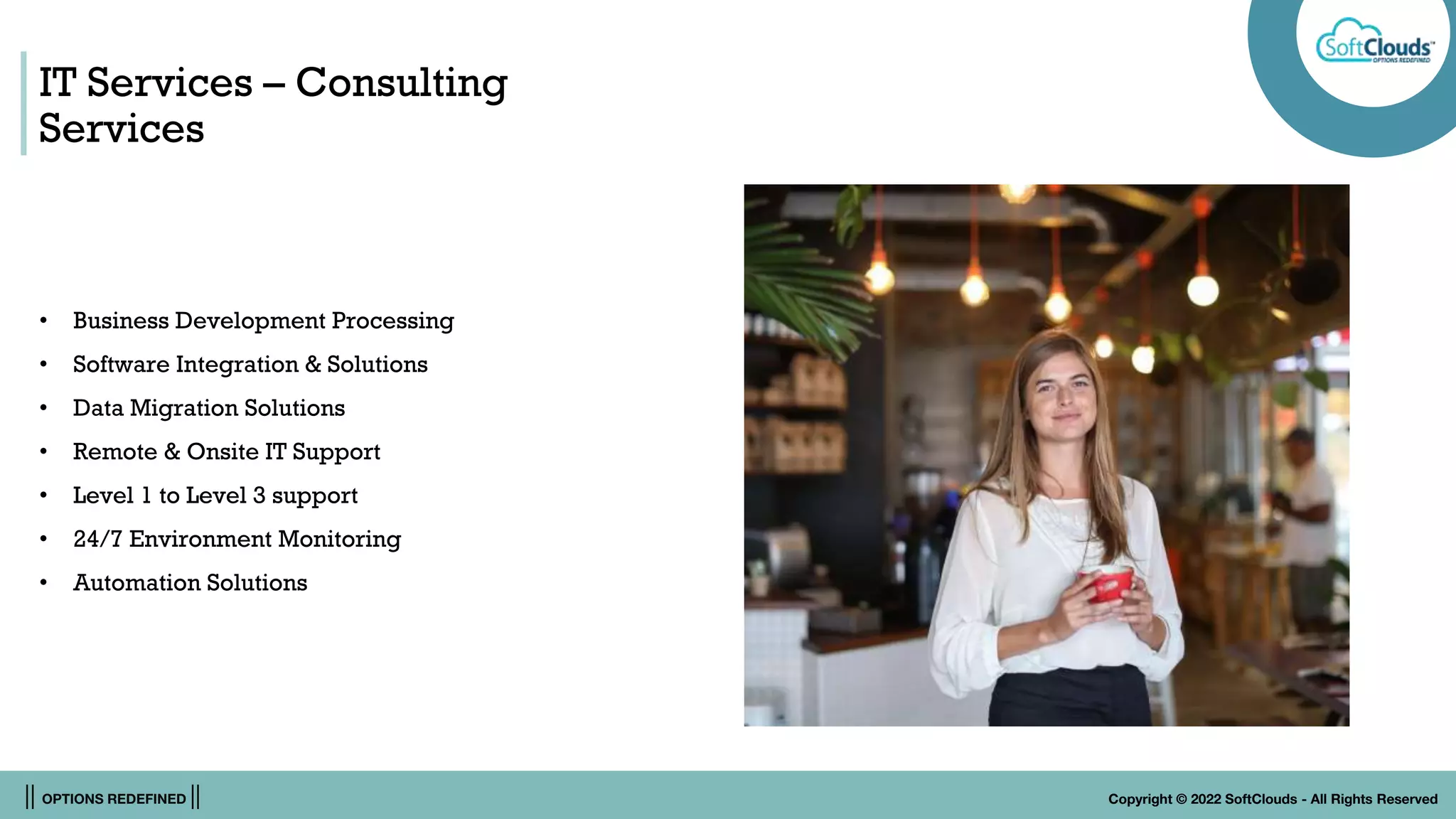 || OPTIONS REDEFINED || Copyright © 2022 SoftClouds - All Rights Reserved
IT Services – Consulting
Services
• Business Development Processing
• Software Integration & Solutions
• Data Migration Solutions
• Remote & Onsite IT Support
• Level 1 to Level 3 support
• 24/7 Environment Monitoring
• Automation Solutions
 