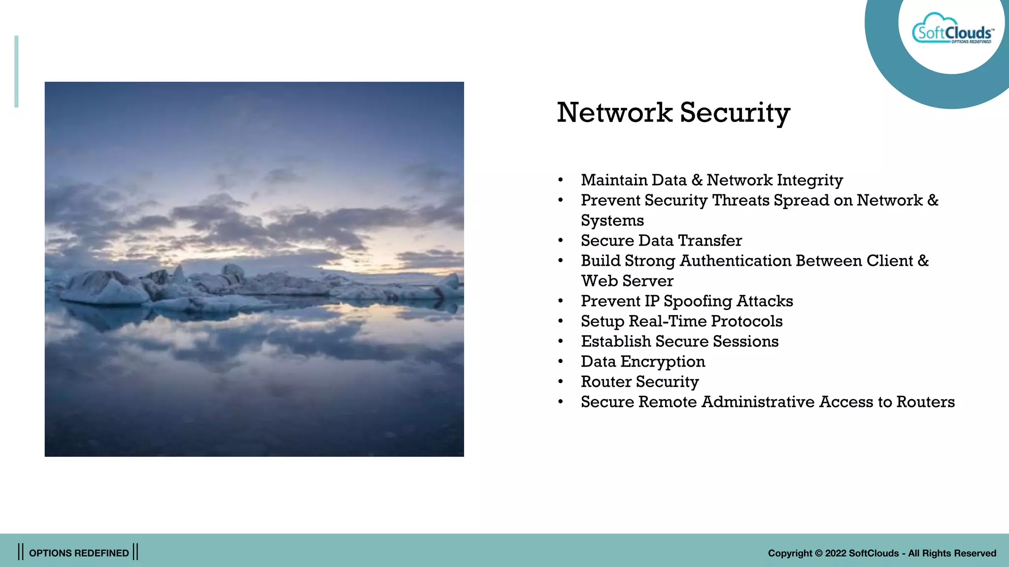 || OPTIONS REDEFINED || Copyright © 2022 SoftClouds - All Rights Reserved
Network Security
• Maintain Data & Network Integrity
• Prevent Security Threats Spread on Network &
Systems
• Secure Data Transfer
• Build Strong Authentication Between Client &
Web Server
• Prevent IP Spoofing Attacks
• Setup Real-Time Protocols
• Establish Secure Sessions
• Data Encryption
• Router Security
• Secure Remote Administrative Access to Routers
 