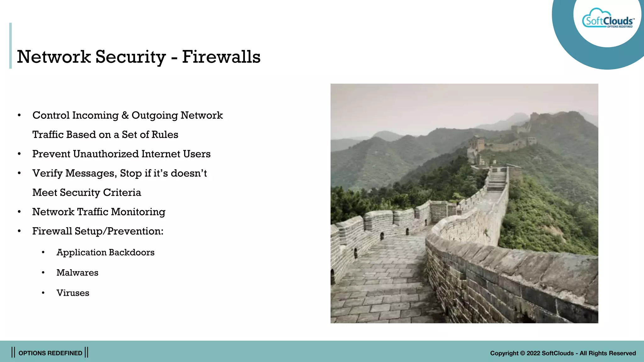 || OPTIONS REDEFINED || Copyright © 2022 SoftClouds - All Rights Reserved
Network Security - Firewalls
• Control Incoming & Outgoing Network
Traffic Based on a Set of Rules
• Prevent Unauthorized Internet Users
• Verify Messages, Stop if it’s doesn’t
Meet Security Criteria
• Network Traffic Monitoring
• Firewall Setup/Prevention:
• Application Backdoors
• Malwares
• Viruses
 