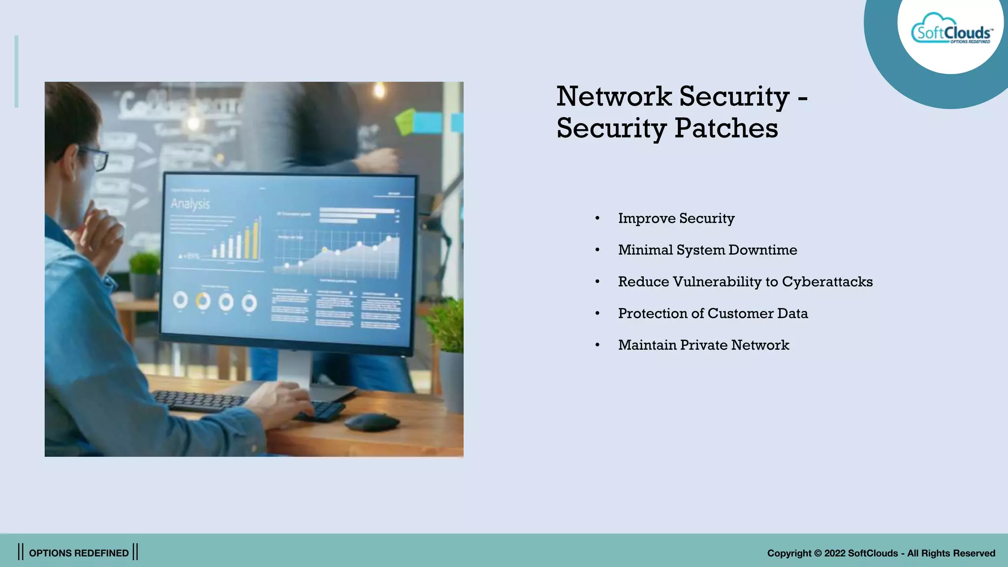 || OPTIONS REDEFINED || Copyright © 2022 SoftClouds - All Rights Reserved
Network Security -
Security Patches
• Improve Security
• Minimal System Downtime
• Reduce Vulnerability to Cyberattacks
• Protection of Customer Data
• Maintain Private Network
 