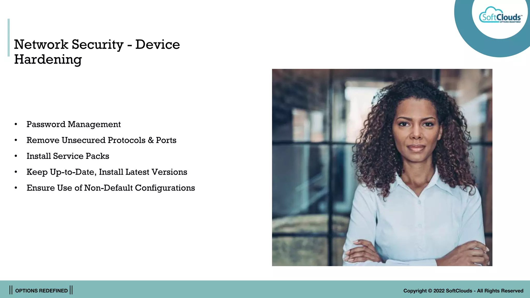 || OPTIONS REDEFINED || Copyright © 2022 SoftClouds - All Rights Reserved
Network Security - Device
Hardening
• Password Management
• Remove Unsecured Protocols & Ports
• Install Service Packs
• Keep Up-to-Date, Install Latest Versions
• Ensure Use of Non-Default Configurations
 
