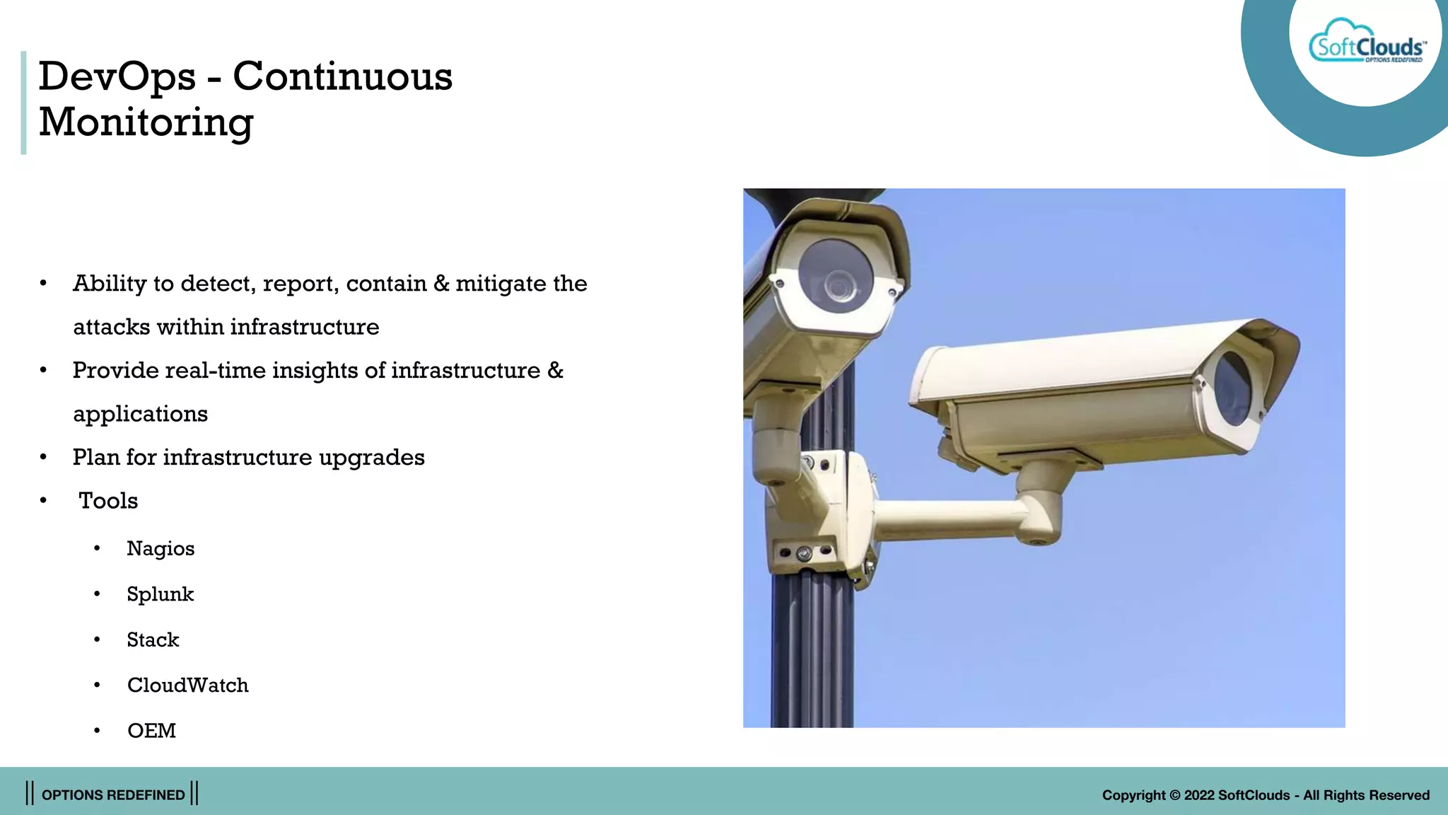 || OPTIONS REDEFINED || Copyright © 2022 SoftClouds - All Rights Reserved
DevOps - Continuous
Monitoring
• Ability to detect, report, contain & mitigate the
attacks within infrastructure
• Provide real-time insights of infrastructure &
applications
• Plan for infrastructure upgrades
• Tools
• Nagios
• Splunk
• Stack
• CloudWatch
• OEM
 