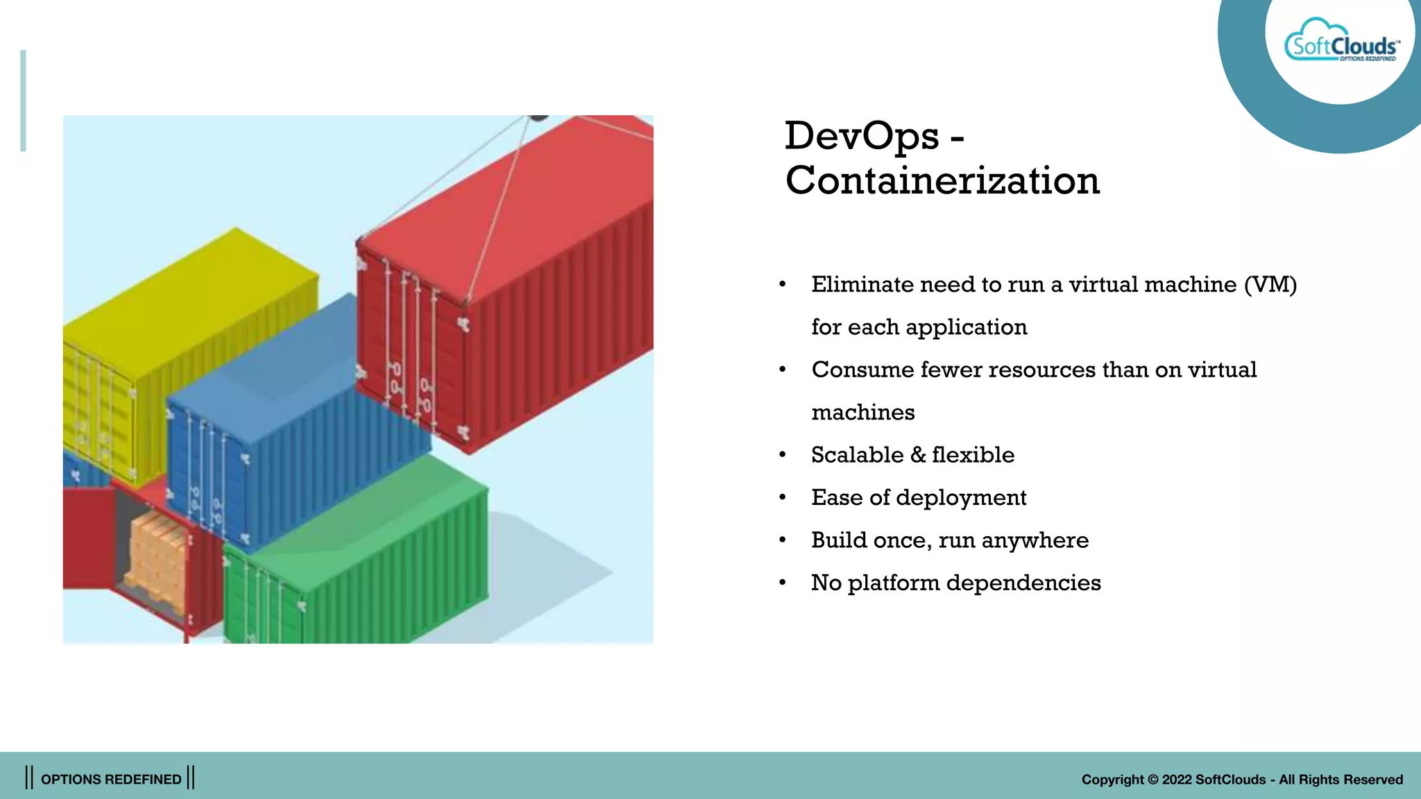|| OPTIONS REDEFINED || Copyright © 2022 SoftClouds - All Rights Reserved
DevOps -
Containerization
• Eliminate need to run a virtual machine (VM)
for each application
• Consume fewer resources than on virtual
machines
• Scalable & flexible
• Ease of deployment
• Build once, run anywhere
• No platform dependencies
 