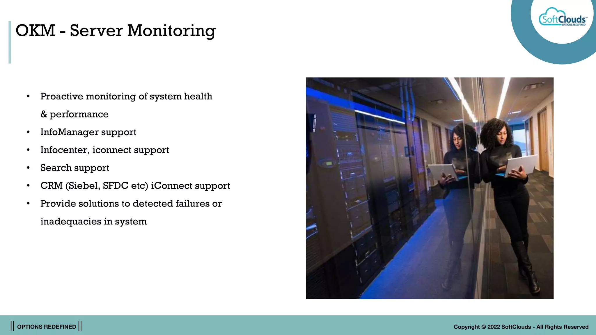 || OPTIONS REDEFINED || Copyright © 2022 SoftClouds - All Rights Reserved
OKM - Server Monitoring
• Proactive monitoring of system health
& performance
• InfoManager support
• Infocenter, iconnect support
• Search support
• CRM (Siebel, SFDC etc) iConnect support
• Provide solutions to detected failures or
inadequacies in system
 