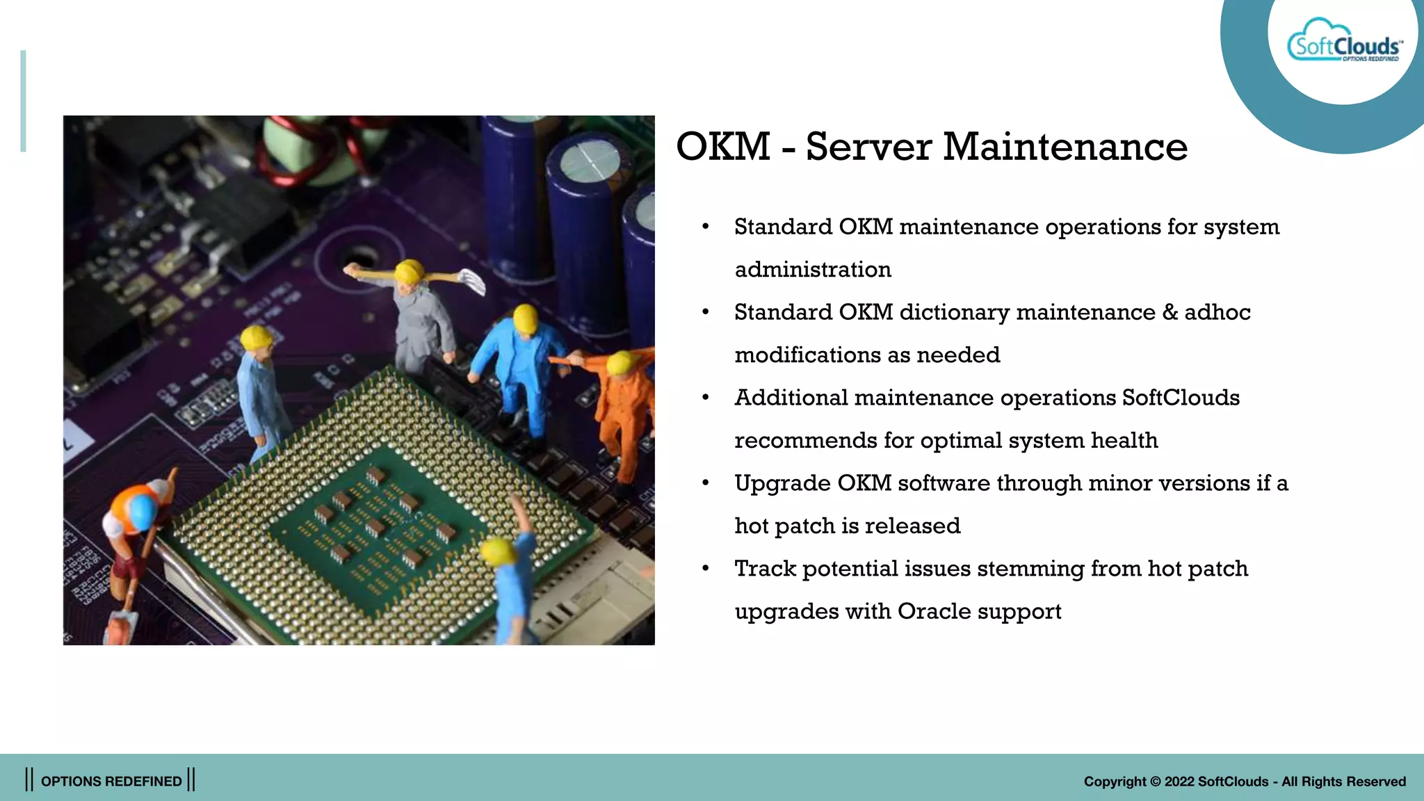 || OPTIONS REDEFINED || Copyright © 2022 SoftClouds - All Rights Reserved
OKM - Server Maintenance
• Standard OKM maintenance operations for system
administration
• Standard OKM dictionary maintenance & adhoc
modifications as needed
• Additional maintenance operations SoftClouds
recommends for optimal system health
• Upgrade OKM software through minor versions if a
hot patch is released
• Track potential issues stemming from hot patch
upgrades with Oracle support
 