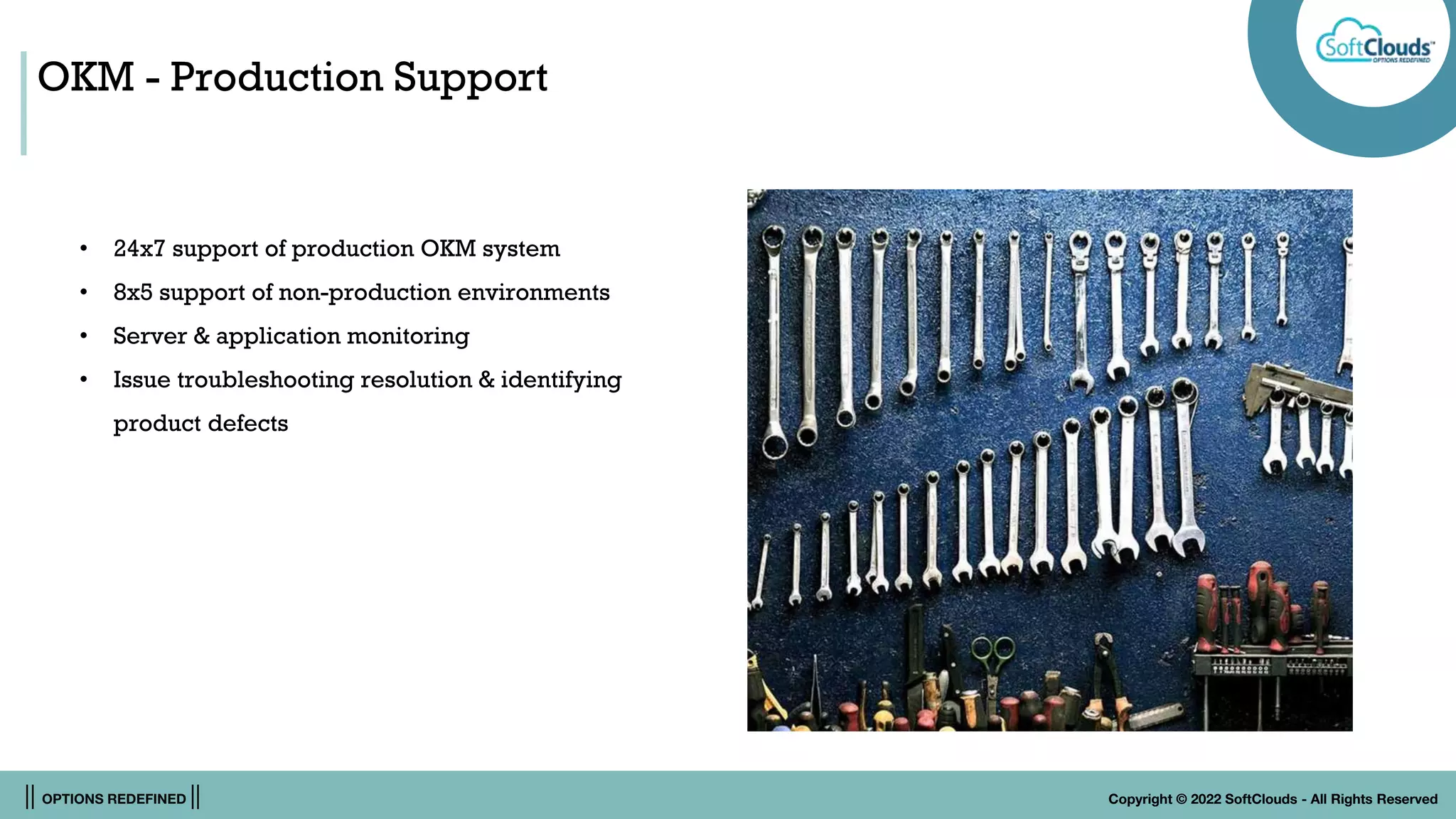 || OPTIONS REDEFINED || Copyright © 2022 SoftClouds - All Rights Reserved
OKM - Production Support
• 24x7 support of production OKM system
• 8x5 support of non-production environments
• Server & application monitoring
• Issue troubleshooting resolution & identifying
product defects
 