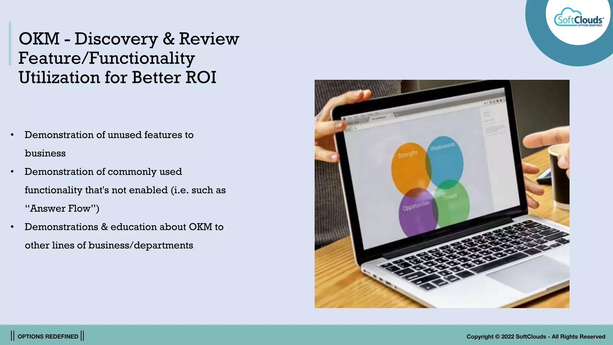 || OPTIONS REDEFINED || Copyright © 2022 SoftClouds - All Rights Reserved
OKM - Discovery & Review
Feature/Functionality
Utilization for Better ROI
• Demonstration of unused features to
business
• Demonstration of commonly used
functionality that's not enabled (i.e. such as
“Answer Flow”)
• Demonstrations & education about OKM to
other lines of business/departments
 