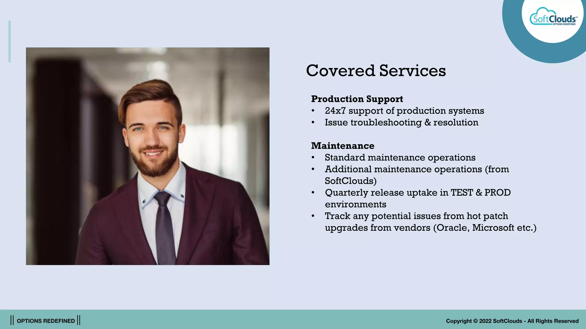 || OPTIONS REDEFINED || Copyright © 2022 SoftClouds - All Rights Reserved
Covered Services
Production Support
• 24x7 support of production systems
• Issue troubleshooting & resolution
Maintenance
• Standard maintenance operations
• Additional maintenance operations (from
SoftClouds)
• Quarterly release uptake in TEST & PROD
environments
• Track any potential issues from hot patch
upgrades from vendors (Oracle, Microsoft etc.)
 