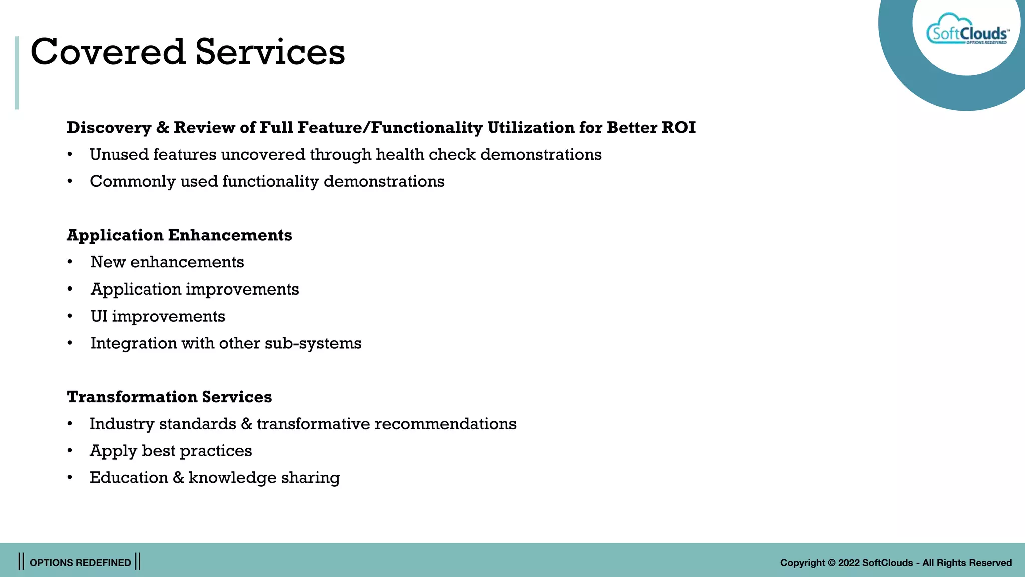 || OPTIONS REDEFINED || Copyright © 2022 SoftClouds - All Rights Reserved
Covered Services
Discovery & Review of Full Feature/Functionality Utilization for Better ROI
• Unused features uncovered through health check demonstrations
• Commonly used functionality demonstrations
Application Enhancements
• New enhancements
• Application improvements
• UI improvements
• Integration with other sub-systems
Transformation Services
• Industry standards & transformative recommendations
• Apply best practices
• Education & knowledge sharing
 