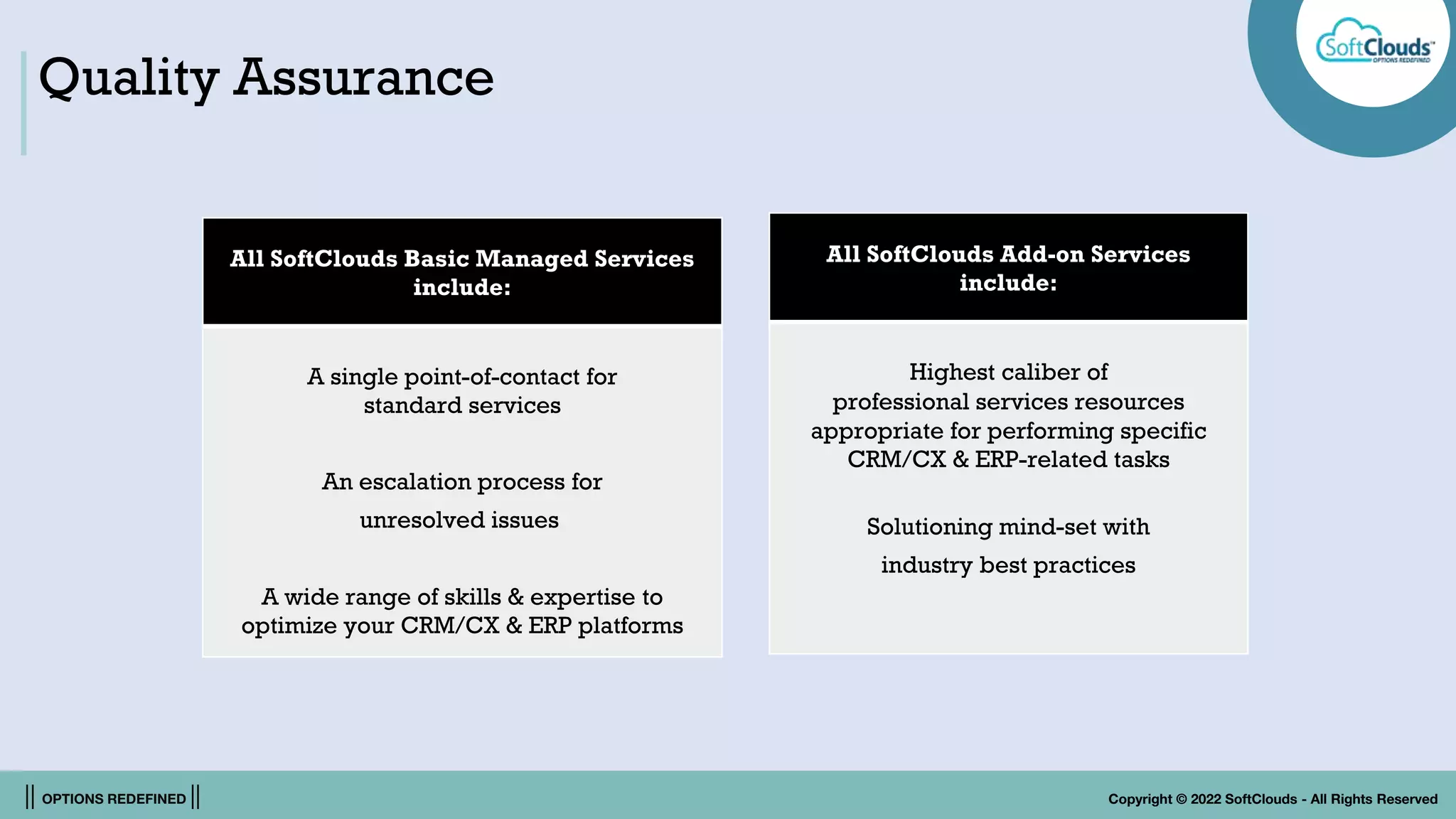|| OPTIONS REDEFINED || Copyright © 2022 SoftClouds - All Rights Reserved
Quality Assurance
All SoftClouds Basic Managed Services
include:
A single point-of-contact for
standard services
An escalation process for
unresolved issues
A wide range of skills & expertise to
optimize your CRM/CX & ERP platforms
All SoftClouds Add-on Services
include:
Highest caliber of
professional services resources
appropriate for performing specific
CRM/CX & ERP-related tasks
Solutioning mind-set with
industry best practices
 