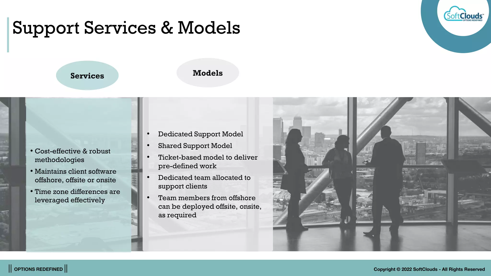 || OPTIONS REDEFINED || Copyright © 2022 SoftClouds - All Rights Reserved
Support Services & Models
• Cost-effective & robust
methodologies
• Maintains client software
offshore, offsite or onsite
• Time zone differences are
leveraged effectively
Services
• Dedicated Support Model
• Shared Support Model
• Ticket-based model to deliver
pre-defined work
• Dedicated team allocated to
support clients
• Team members from offshore
can be deployed offsite, onsite,
as required
Models
 