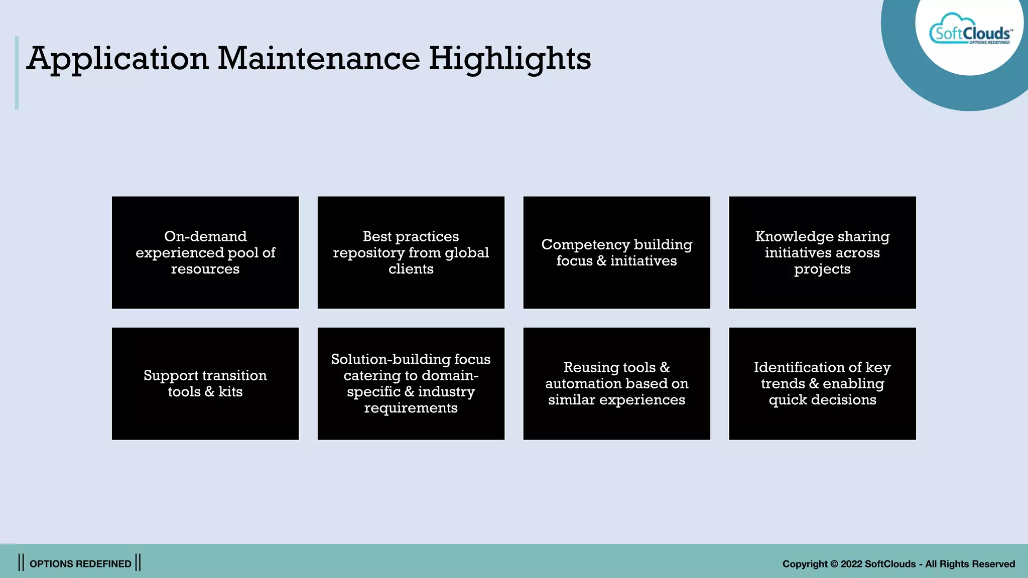 || OPTIONS REDEFINED || Copyright © 2022 SoftClouds - All Rights Reserved
Application Maintenance Highlights
On-demand
experienced pool of
resources
Best practices
repository from global
clients
Competency building
focus & initiatives
Knowledge sharing
initiatives across
projects
Support transition
tools & kits
Solution-building focus
catering to domain-
specific & industry
requirements
Reusing tools &
automation based on
similar experiences
Identification of key
trends & enabling
quick decisions
 