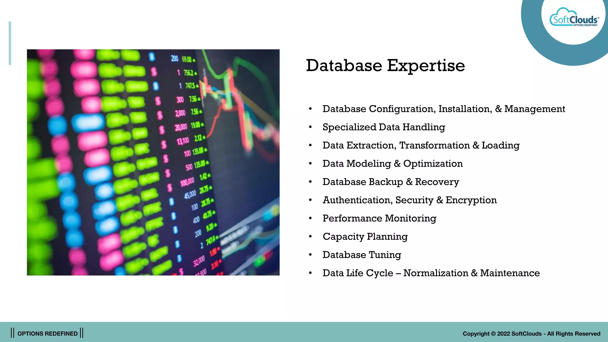 || OPTIONS REDEFINED || Copyright © 2022 SoftClouds - All Rights Reserved
Database Expertise
• Database Configuration, Installation, & Management
• Specialized Data Handling
• Data Extraction, Transformation & Loading
• Data Modeling & Optimization
• Database Backup & Recovery
• Authentication, Security & Encryption
• Performance Monitoring
• Capacity Planning
• Database Tuning
• Data Life Cycle – Normalization & Maintenance
 