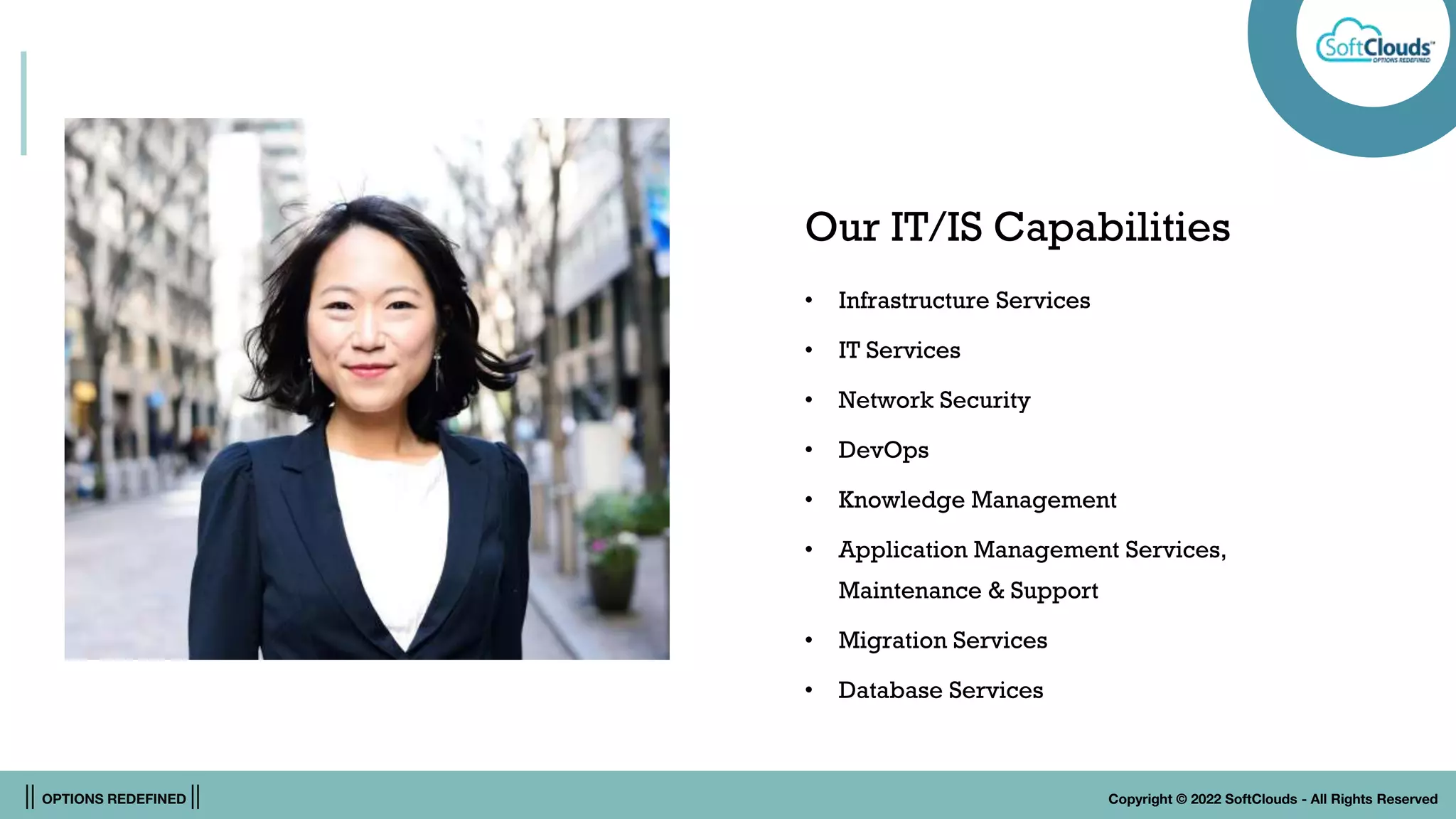 || OPTIONS REDEFINED || Copyright © 2022 SoftClouds - All Rights Reserved
Our IT/IS Capabilities
• Infrastructure Services
• IT Services
• Network Security
• DevOps
• Knowledge Management
• Application Management Services,
Maintenance & Support
• Migration Services
• Database Services
 