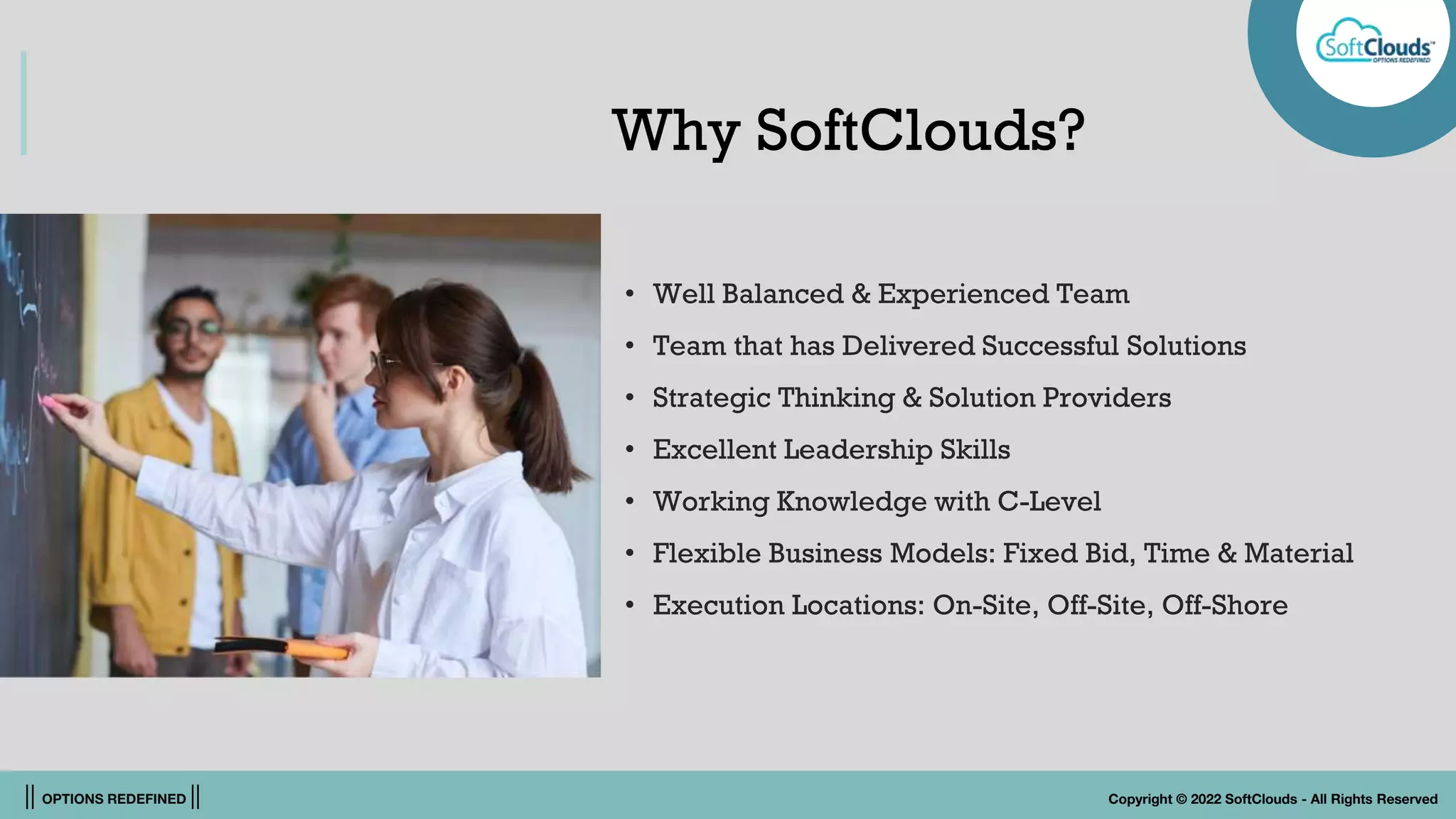 || OPTIONS REDEFINED || Copyright © 2022 SoftClouds - All Rights Reserved
Why SoftClouds?
• Well Balanced & Experienced Team
• Team that has Delivered Successful Solutions
• Strategic Thinking & Solution Providers
• Excellent Leadership Skills
• Working Knowledge with C-Level
• Flexible Business Models: Fixed Bid, Time & Material
• Execution Locations: On-Site, Off-Site, Off-Shore
 