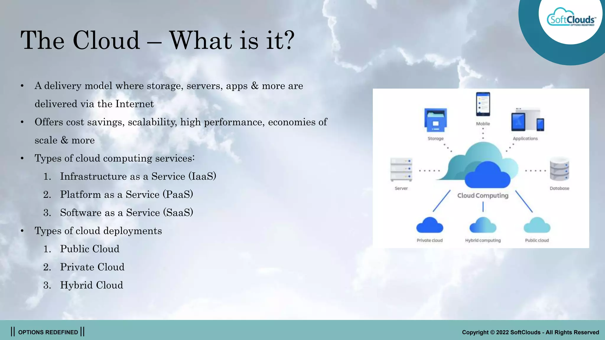 || OPTIONS REDEFINED || Copyright © 2022 SoftClouds - All Rights Reserved
The Cloud – What is it?
• A delivery model where storage, servers, apps & more are
delivered via the Internet
• Offers cost savings, scalability, high performance, economies of
scale & more
• Types of cloud computing services:
1. Infrastructure as a Service (IaaS)
2. Platform as a Service (PaaS)
3. Software as a Service (SaaS)
• Types of cloud deployments
1. Public Cloud
2. Private Cloud
3. Hybrid Cloud
 