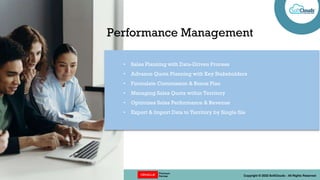 || OPTIONS REDEFINED || Copyright © 2022 SoftClouds - All Rights Reserved
• Sales Planning with Data-Driven Process
• Advance Quota Planning with Key Stakeholders
• Formulate Commission & Bonus Plan
• Managing Sales Quota within Territory
• Optimizes Sales Performance & Revenue
• Export & Import Data to Territory by Single file
Performance Management
 