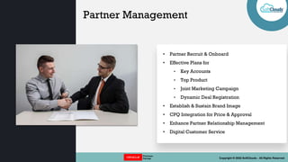 || OPTIONS REDEFINED || Copyright © 2022 SoftClouds - All Rights Reserved
Partner Management
• Partner Recruit & Onboard
• Effective Plans for
• Key Accounts
• Top Product
• Joint Marketing Campaign
• Dynamic Deal Registration
• Establish & Sustain Brand Image
• CPQ Integration for Price & Approval
• Enhance Partner Relationship Management
• Digital Customer Service
 