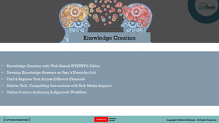 || OPTIONS REDEFINED || Copyright © 2022 SoftClouds - All Rights Reserved
• Knowledge Creation with Web-Based WYSIWYG Editor
• Develop Knowledge Answers as User’s Everyday Job
• Find & Replace Text Across Different Channels
• Deliver Rich, Compelling Interactions with Rich Media Support
• Define Custom Authoring & Approval Workflow
Knowledge Creation
 