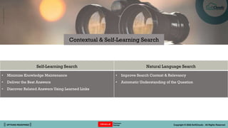 || OPTIONS REDEFINED || Copyright © 2022 SoftClouds - All Rights Reserved
Self-Learning Search Natural Language Search
• Minimize Knowledge Maintenance
• Deliver the Best Answers
• Discover Related Answers Using Learned Links
• Improve Search Context & Relevancy
• Automatic Understanding of the Question
Contextual & Self-Learning Search
 