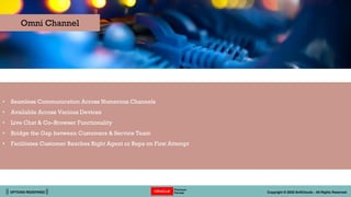 || OPTIONS REDEFINED || Copyright © 2022 SoftClouds - All Rights Reserved
• Seamless Communication Across Numerous Channels
• Available Across Various Devices
• Live Chat & Co–Browser Functionality
• Bridge the Gap between Customers & Service Team
• Facilitates Customer Reaches Right Agent or Reps on First Attempt
Omni Channel
 