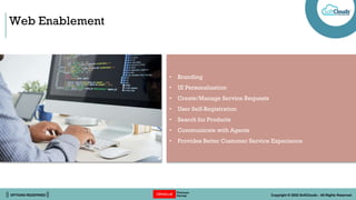|| OPTIONS REDEFINED || Copyright © 2022 SoftClouds - All Rights Reserved
Web Enablement
• Branding
• UI Personalization
• Create/Manage Service Requests
• User Self-Registration
• Search for Products
• Communicate with Agents
• Provides Better Customer Service Experience
 