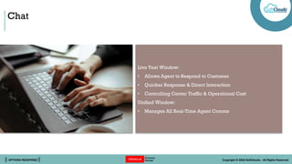 || OPTIONS REDEFINED || Copyright © 2022 SoftClouds - All Rights Reserved
Chat
Live Text Window:
• Allows Agent to Respond to Customer
• Quicker Response & Direct Interaction
• Controlling Center Traffic & Operational Cost
Unified Window:
• Manages All Real-Time Agent Comms
 