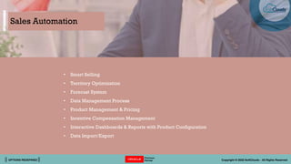 || OPTIONS REDEFINED || Copyright © 2022 SoftClouds - All Rights Reserved
Sales Automation
• Smart Selling
• Territory Optimization
• Forecast System
• Data Management Process
• Product Management & Pricing
• Incentive Compensation Management
• Interactive Dashboards & Reports with Product Configuration
• Data Import/Export
 