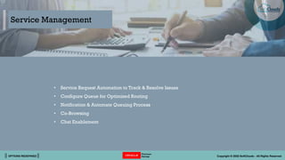 || OPTIONS REDEFINED || Copyright © 2022 SoftClouds - All Rights Reserved
• Service Request Automation to Track & Resolve Issues
• Configure Queue for Optimized Routing
• Notification & Automate Queuing Process
• Co-Browsing
• Chat Enablement
Service Management
 