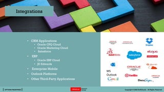 || OPTIONS REDEFINED || Copyright © 2022 SoftClouds - All Rights Reserved
• CRM Applications
• Oracle CPQ Cloud
• Oracle Marketing Cloud
• Salesforce
• ERP
• Oracle ERP Cloud
• JD Edwards
• Enterprise Mobile
• Outlook Platforms
• Other Third-Party Applications
Integrations
MS
Outlook
 
