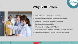 || OPTIONS REDEFINED || Copyright © 2022 SoftClouds - All Rights Reserved
Why SoftClouds?
• Well Balanced & Experienced Team
• Team that has Delivered Successful Solutions
• Strategic Thinking & Solution Providers
• Excellent Leadership Skills
• Working Knowledge with C-Level
• Flexible Business Models: Fixed Bid, Time & Material
• Execution Locations: On-Site, Off-Site, Off-Shore
 
