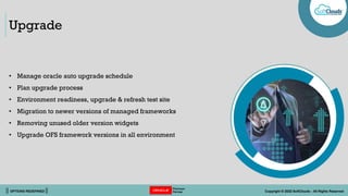 || OPTIONS REDEFINED || Copyright © 2022 SoftClouds - All Rights Reserved
Upgrade
• Manage oracle auto upgrade schedule
• Plan upgrade process
• Environment readiness, upgrade & refresh test site
• Migration to newer versions of managed frameworks
• Removing unused older version widgets
• Upgrade OFS framework versions in all environment
 
