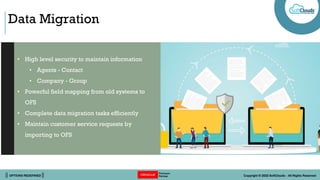 || OPTIONS REDEFINED || Copyright © 2022 SoftClouds - All Rights Reserved
Data Migration
• High level security to maintain information
• Agents - Contact
• Company - Group
• Powerful field mapping from old systems to
OFS
• Complete data migration tasks efficiently
• Maintain customer service requests by
importing to OFS
 
