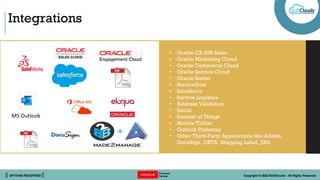 || OPTIONS REDEFINED || Copyright © 2022 SoftClouds - All Rights Reserved
Integrations
• Oracle CX B2B Sales
• Oracle Marketing Cloud
• Oracle Commerce Cloud
• Oracle Service Cloud
• Oracle Siebel
• ServiceNow
• Salesforce
• Service Logistics
• Address Validation
• Social
• Internet of Things
• Mobile/Tablet
• Outlook Platforms
• Other Third-Party Applications like Adobe,
DocuSign, OKTA, Shipping Label, JIRA
MS Outlook
 