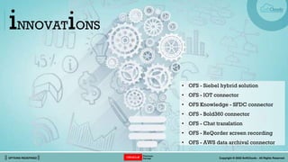 || OPTIONS REDEFINED || Copyright © 2022 SoftClouds - All Rights Reserved
iNNOVATiONS
• OFS - Siebel hybrid solution
• OFS - IOT connector
• OFS Knowledge - SFDC connector
• OFS - Bold360 connector
• OFS - Chat translation
• OFS - ReQorder screen recording
• OFS - AWS data archival connector
 