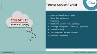 || OPTIONS REDEFINED || Copyright © 2021 SoftClouds - All Rights Reserved
• Customer, Nurse & Admin Portals
• Master Data Management
• Integrations
• Data Forms - Admin & Nurse Applications
• Shipping & Management - Android App Connectivity
• Customer Support
• Tracking Android Devices & Shipments
• Analytics & Dashboards
Oracle Service Cloud
 