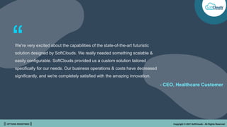 || OPTIONS REDEFINED || Copyright © 2021 SoftClouds - All Rights Reserved
We're very excited about the capabilities of the state-of-the-art futuristic
solution designed by SoftClouds. We really needed something scalable &
easily configurable. SoftClouds provided us a custom solution tailored
specifically for our needs. Our business operations & costs have decreased
significantly, and we're completely satisfied with the amazing innovation.
“
- CEO, Healthcare Customer
 