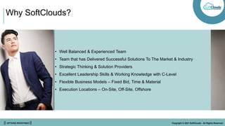 || OPTIONS REDEFINED || Copyright © 2021 SoftClouds - All Rights Reserved
Why SoftClouds?
• Well Balanced & Experienced Team
• Team that has Delivered Successful Solutions To The Market & Industry
• Strategic Thinking & Solution Providers
• Excellent Leadership Skills & Working Knowledge with C-Level
• Flexible Business Models – Fixed Bid, Time & Material
• Execution Locations – On-Site, Off-Site, Offshore
 