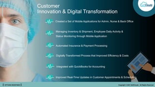 || OPTIONS REDEFINED || Copyright © 2021 SoftClouds - All Rights Reserved
Customer
Innovation & Digital Transformation
Managing Inventory & Shipment, Employee Daily Activity &
Status Monitoring through Mobile Application
Created a Set of Mobile Applications for Admin, Nurse & Back Office
Automated Insurance & Payment Processing
Digitally Transformed Process that Improved Efficiency & Costs
Integrated with QuickBooks for Accounting
Improved Real-Time Updates in Customer Appointments & Scheduling
 