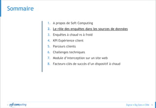 © 10
SOMMAIRESommaire
1. A propos de Soft Computing
2. Le rôle des enquêtes dans les sources de données
3. Enquêtes à chaud vs à froid
4. KPI Expérience client
5. Parcours clients
6. Challenges techniques
7. Module d’interception sur un site web
8. Facteurs-clés de succès d’un dispositif à chaud
 