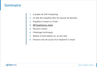 © 21
SOMMAIRESommaire
1. A propos de Soft Computing
2. Le rôle des enquêtes dans les sources de données
3. Enquêtes à chaud vs à froid
4. KPI Expérience client
5. Parcours clients
6. Challenges techniques
7. Module d’interception sur un site web
8. Facteurs-clés de succès d’un dispositif à chaud
 