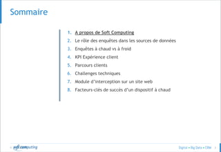 © 3
SOMMAIRESommaire
1. A propos de Soft Computing
2. Le rôle des enquêtes dans les sources de données
3. Enquêtes à chaud vs à froid
4. KPI Expérience client
5. Parcours clients
6. Challenges techniques
7. Module d’interception sur un site web
8. Facteurs-clés de succès d’un dispositif à chaud
 