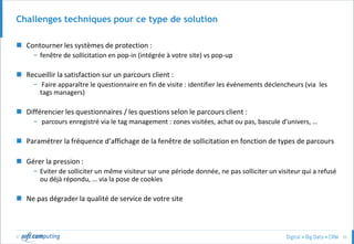 © 33
Challenges techniques pour ce type de solution
 Contourner les systèmes de protection :
– fenêtre de sollicitation en pop-in (intégrée à votre site) vs pop-up
 Recueillir la satisfaction sur un parcours client :
– Faire apparaître le questionnaire en fin de visite : identifier les événements déclencheurs (via les
tags managers)
 Différencier les questionnaires / les questions selon le parcours client :
– parcours enregistré via le tag management : zones visitées, achat ou pas, bascule d’univers, …
 Paramétrer la fréquence d’affichage de la fenêtre de sollicitation en fonction de types de parcours
 Gérer la pression :
– Eviter de solliciter un même visiteur sur une période donnée, ne pas solliciter un visiteur qui a refusé
ou déjà répondu, … via la pose de cookies
 Ne pas dégrader la qualité de service de votre site
 