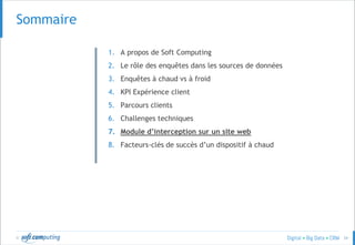 © 34
SOMMAIRESommaire
1. A propos de Soft Computing
2. Le rôle des enquêtes dans les sources de données
3. Enquêtes à chaud vs à froid
4. KPI Expérience client
5. Parcours clients
6. Challenges techniques
7. Module d’interception sur un site web
8. Facteurs-clés de succès d’un dispositif à chaud
 